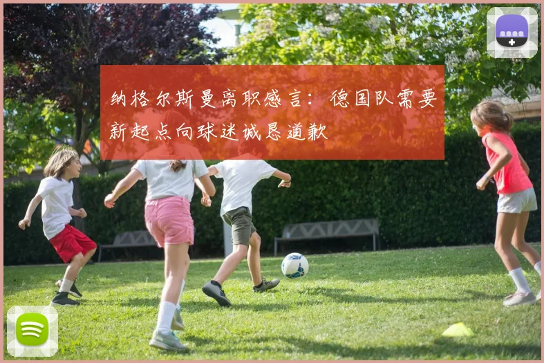 纳格尔斯曼离职感言：德国队需要新起点向球迷诚恳道歉