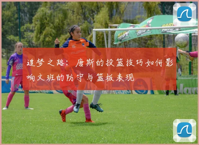 追梦之路：唐斯的投篮技巧如何影响文班的防守与篮板表现