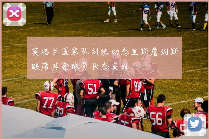 英格兰国家队训练动态里斯詹姆斯缺席其余球员状态良好