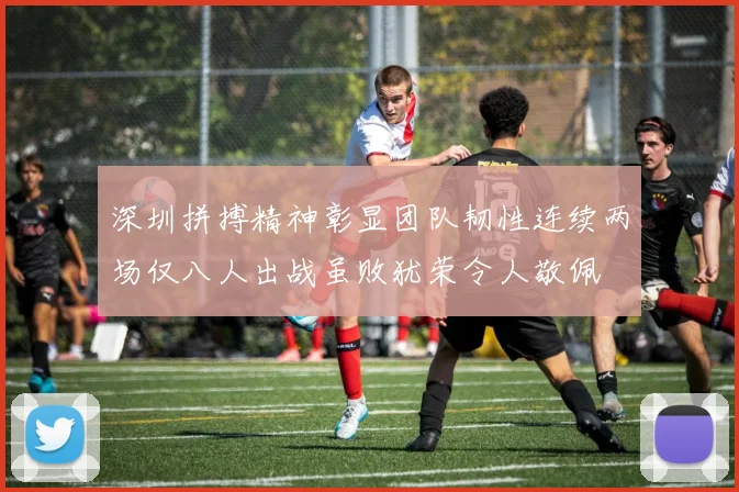 深圳拼搏精神彰显团队韧性连续两场仅八人出战虽败犹荣令人敬佩