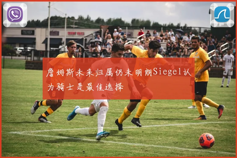 詹姆斯未来归属仍未明朗Siegel认为骑士是最佳选择