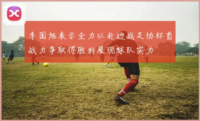 李国旭表示全力以赴迎战足协杯首战力争取得胜利展现球队实力