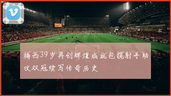 梅西39岁再创辉煌成就包揽射手助攻双冠续写传奇历史