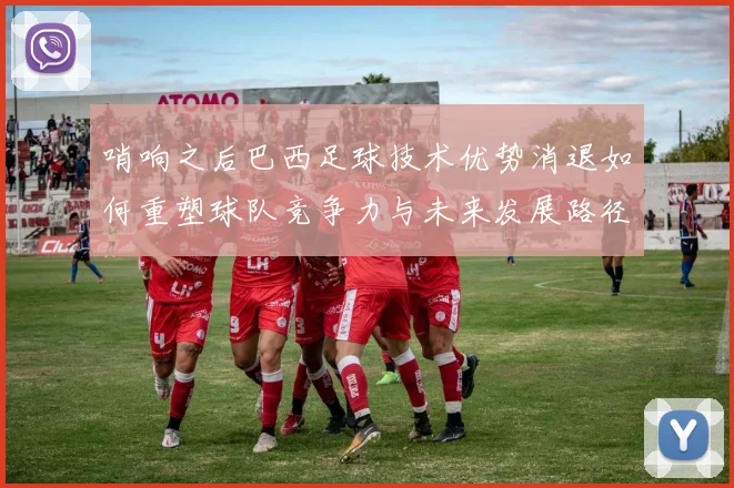 哨响之后巴西足球技术优势消退如何重塑球队竞争力与未来发展路径