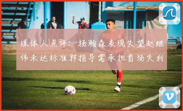 媒体人点评：杨瀚森表现失望赵继伟未达标准郭指导需承担首场失利责任