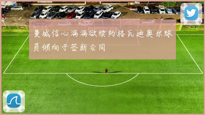 曼城信心满满欲续约格瓦迪奥尔球员倾向于签新合同