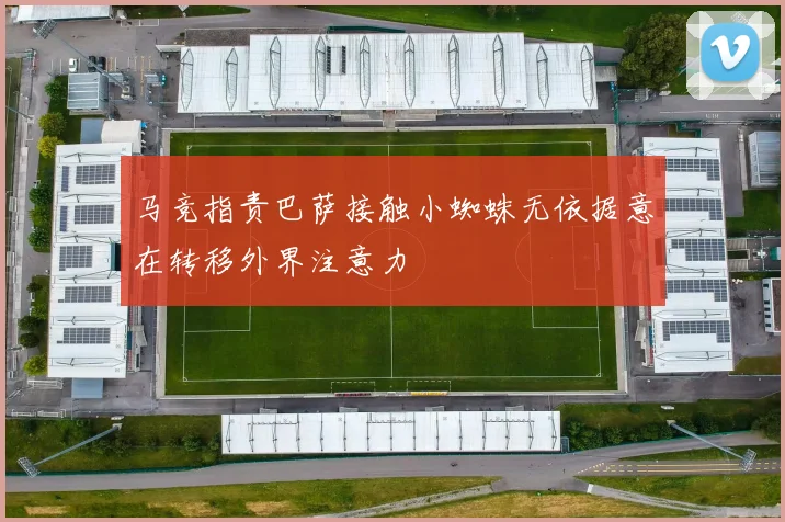 马竞指责巴萨接触小蜘蛛无依据意在转移外界注意力
