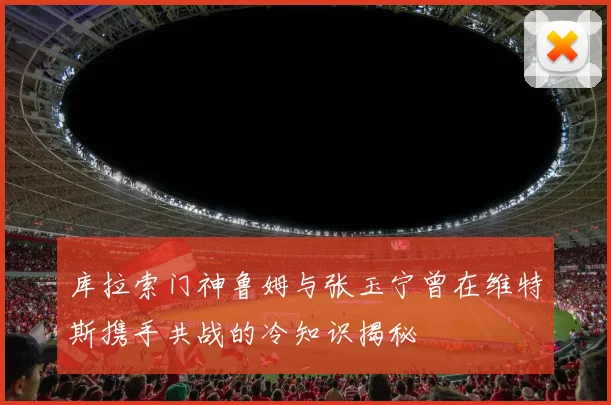 库拉索门神鲁姆与张玉宁曾在维特斯携手共战的冷知识揭秘