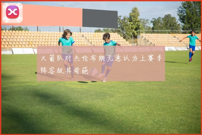 火箭队对杰伦布朗无意认为上赛季阵容极其奇葩