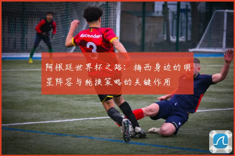 阿根廷世界杯之路：梅西身边的明星阵容与轮换策略的关键作用