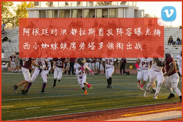 阿根廷对洪都拉斯首发阵容曝光梅西小蜘蛛缺席劳塔罗领衔出战
