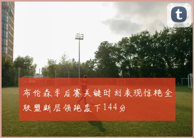 布伦森季后赛关键时刻表现惊艳全联盟断层领跑轰下144分
