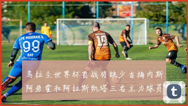 乌拉圭世界杯首战将缺少吉梅内斯阿劳霍和阿拉斯凯塔三名主力球员
