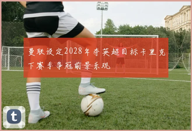 曼联设定2028年夺英超目标卡里克下赛季争冠前景乐观