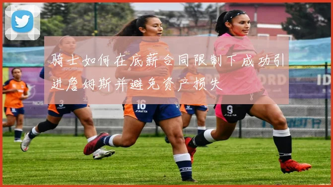 骑士如何在底薪合同限制下成功引进詹姆斯并避免资产损失