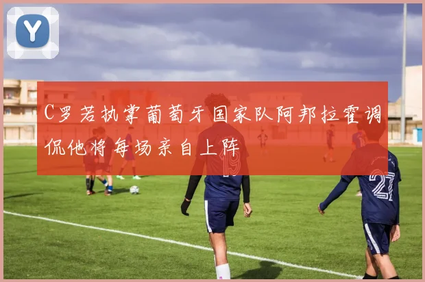 C罗若执掌葡萄牙国家队阿邦拉霍调侃他将每场亲自上阵