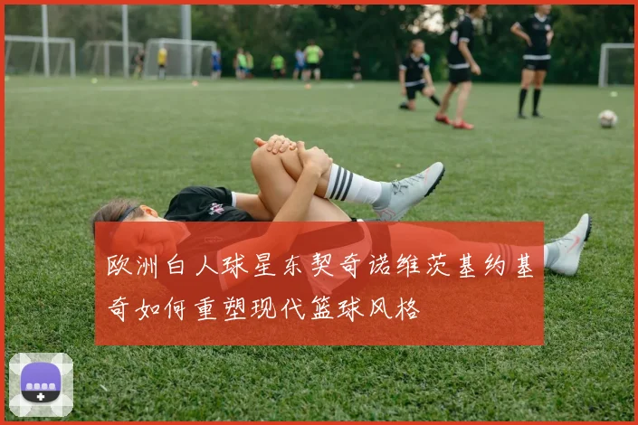欧洲白人球星东契奇诺维茨基约基奇如何重塑现代篮球风格