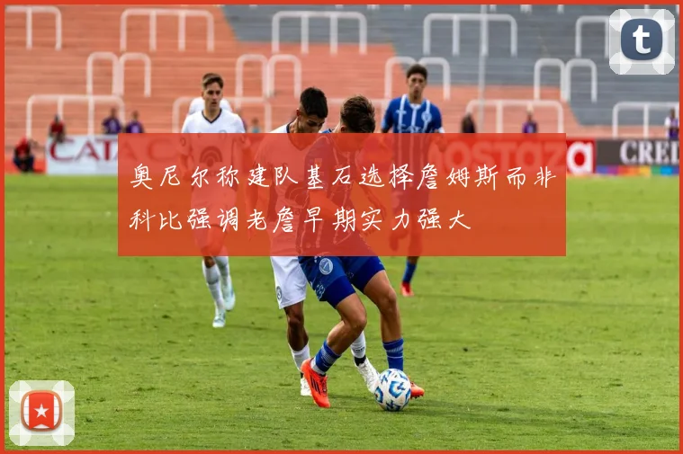 奥尼尔称建队基石选择詹姆斯而非科比强调老詹早期实力强大