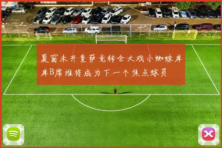 夏窗未开皇萨竞转会大戏小蜘蛛库库B席谁将成为下一个焦点球员