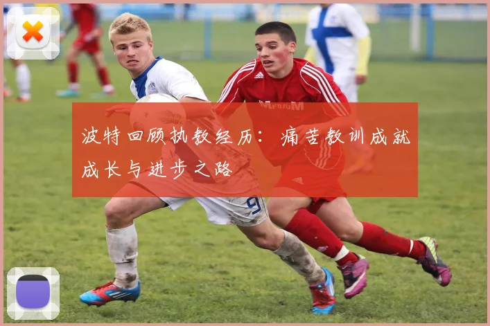 波特回顾执教经历：痛苦教训成就成长与进步之路