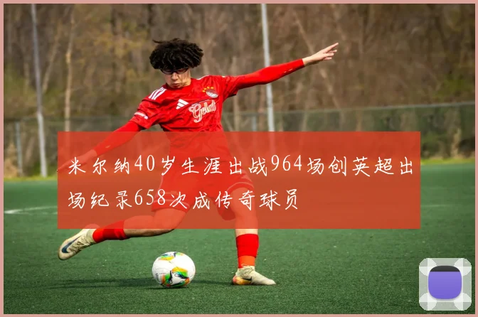 米尔纳40岁生涯出战964场创英超出场纪录658次成传奇球员