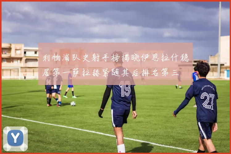 利物浦队史射手榜揭晓伊恩拉什稳居第一萨拉赫紧随其后排名第三
